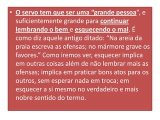• O servo tem que ser uma “grande pessoa”, e
suficientemente grande para continuar
lembrando o bem e esquecendo o mal. É
como diz aquele antigo ditado: “Na areia da
praia escreva as ofensas; no mármore grave os
favores.” Como iremos ver, esquecer implica
em outras coisas além de não lembrar mais as
ofensas; implica em praticar bons atos para os
outros, sem esperar nada em troca; em
esquecer a si mesmo no verdadeiro e mais
nobre sentido do termo.

 