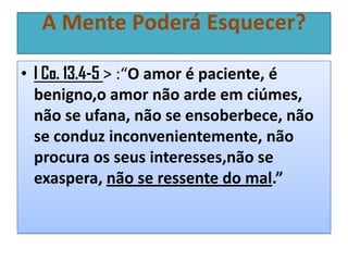A Mente Poderá Esquecer?
• I Co. 13.4-5 > :“O amor é paciente, é
benigno,o amor não arde em ciúmes,
não se ufana, não se ensoberbece, não
se conduz inconvenientemente, não
procura os seus interesses,não se
exaspera, não se ressente do mal.”

 