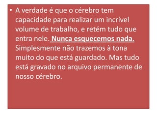 • A verdade é que o cérebro tem
capacidade para realizar um incrível
volume de trabalho, e retém tudo que
entra nele. Nunca esquecemos nada.
Simplesmente não trazemos à tona
muito do que está guardado. Mas tudo
está gravado no arquivo permanente de
nosso cérebro.

 