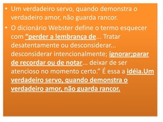 • Um verdadeiro servo, quando demonstra o
verdadeiro amor, não guarda rancor.
• O dicionário Webster define o termo esquecer
com “perder a lembrança de... Tratar
desatentamente ou desconsiderar...
desconsiderar intencionalmente; ignorar;parar
de recordar ou de notar... deixar de ser
atencioso no momento certo.” É essa a idéia.Um
verdadeiro servo, quando demonstra o
verdadeiro amor, não guarda rancor.

 