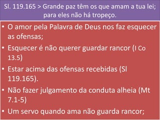 Sl. 119.165 > Grande paz têm os que amam a tua lei;
para eles não há tropeço.

• O amor pela Palavra de Deus nos faz esquecer
as ofensas;
• Esquecer é não querer guardar rancor (I Co
13.5)
• Estar acima das ofensas recebidas (Sl
119.165).
• Não fazer julgamento da conduta alheia (Mt
7.1-5)
• Um servo quando ama não guarda rancor;

 