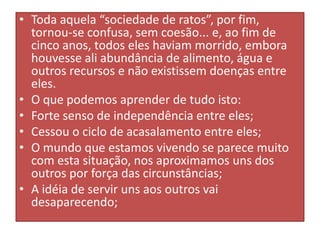 • Toda aquela “sociedade de ratos”, por fim,
tornou-se confusa, sem coesão... e, ao fim de
cinco anos, todos eles haviam morrido, embora
houvesse ali abundância de alimento, água e
outros recursos e não existissem doenças entre
eles.
• O que podemos aprender de tudo isto:
• Forte senso de independência entre eles;
• Cessou o ciclo de acasalamento entre eles;
• O mundo que estamos vivendo se parece muito
com esta situação, nos aproximamos uns dos
outros por força das circunstâncias;
• A idéia de servir uns aos outros vai
desaparecendo;

 