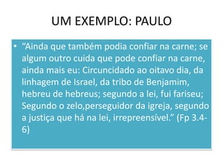 UM EXEMPLO: PAULO
• “Ainda que também podia confiar na carne; se
algum outro cuida que pode confiar na carne,
ainda mais eu: Circuncidado ao oitavo dia, da
linhagem de Israel, da tribo de Benjamim,
hebreu de hebreus; segundo a lei, fui fariseu;
Segundo o zelo,perseguidor da igreja, segundo
a justiça que há na lei, irrepreensível.” (Fp 3.46)

 