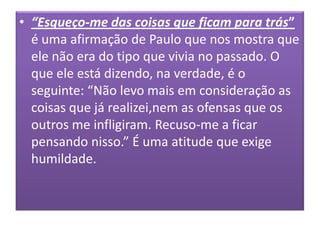 • “Esqueço-me das coisas que ficam para trás”
é uma afirmação de Paulo que nos mostra que
ele não era do tipo que vivia no passado. O
que ele está dizendo, na verdade, é o
seguinte: “Não levo mais em consideração as
coisas que já realizei,nem as ofensas que os
outros me infligiram. Recuso-me a ficar
pensando nisso.” É uma atitude que exige
humildade.

 