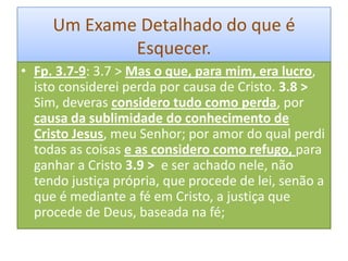Um Exame Detalhado do que é
Esquecer.
• Fp. 3.7-9: 3.7 > Mas o que, para mim, era lucro,
isto considerei perda por causa de Cristo. 3.8 >
Sim, deveras considero tudo como perda, por
causa da sublimidade do conhecimento de
Cristo Jesus, meu Senhor; por amor do qual perdi
todas as coisas e as considero como refugo, para
ganhar a Cristo 3.9 > e ser achado nele, não
tendo justiça própria, que procede de lei, senão a
que é mediante a fé em Cristo, a justiça que
procede de Deus, baseada na fé;

 