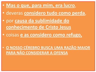 • Mas o que, para mim, era lucro,
• deveras considero tudo como perda,
• por causa da sublimidade do
conhecimento de Cristo Jesus
• coisas e as considero como refugo,
• O NOSSO CÉREBRO BUSCA UMA RAZÃO MAIOR
PARA NÃO CONSIDERAR A OFENSA

 