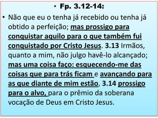 • Fp. 3.12-14:

• Não que eu o tenha já recebido ou tenha já
obtido a perfeição; mas prossigo para
conquistar aquilo para o que também fui
conquistado por Cristo Jesus. 3.13 Irmãos,
quanto a mim, não julgo havê-lo alcançado;
mas uma coisa faço: esquecendo-me das
coisas que para trás ficam e avançando para
as que diante de mim estão, 3.14 prossigo
para o alvo, para o prêmio da soberana
vocação de Deus em Cristo Jesus.

 