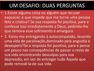 UM DESAFIO: DUAS PERGUNTAS
• 1.Existe alguma coisa ou alguém que recusei
esquecer, e que impede que me torne uma pessoa
feliz e criativa? Se sua resposta foi positiva, pare e
confesse isso imediatamente a Deus, pedindo-lhe
que remova esse sofrimento e amargura.
• 2. Estou-me entregando à autocompaixão, levando
uma vida de paralisação,dominado pela angustia e
desespero?Se a resposta for positiva, para e pense
um pouco nas consequências de passar o resto de
sua vida encontrando desculpas para sua
depressão, em vez de entregar tudo Àquele que
pode removê-la de sua vida.

 