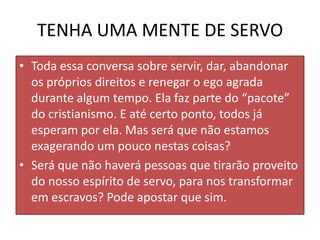 TENHA UMA MENTE DE SERVO
• Toda essa conversa sobre servir, dar, abandonar
os próprios direitos e renegar o ego agrada
durante algum tempo. Ela faz parte do “pacote”
do cristianismo. E até certo ponto, todos já
esperam por ela. Mas será que não estamos
exagerando um pouco nestas coisas?
• Será que não haverá pessoas que tirarão proveito
do nosso espírito de servo, para nos transformar
em escravos? Pode apostar que sim.

 