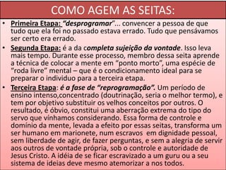 COMO AGEM AS SEITAS:
• Primeira Etapa: “desprogramar”... convencer a pessoa de que
tudo que ela foi no passado estava errado. Tudo que pensávamos
ser certo era errado.
• Segunda Etapa: é a da completa sujeição da vontade. Isso leva
mais tempo. Durante esse processo, membro dessa seita aprende
a técnica de colocar a mente em “ponto morto”, uma espécie de
“roda livre” mental – que é o condicionamento ideal para se
preparar o individuo para a terceira etapa.
• Terceira Etapa: é a fase de “reprogramação”. Um período de
ensino intenso,concentrado (doutrinação, seria o melhor termo), e
tem por objetivo substituir os velhos conceitos por outros. O
resultado, é óbvio, constitui uma aberração extrema do tipo do
servo que vínhamos considerando. Essa forma de controle e
domínio da mente, levada a efeito por essas seitas, transforma um
ser humano em marionete, num escravos em dignidade pessoal,
sem liberdade de agir, de fazer perguntas, e sem a alegria de servir
aos outros de vontade própria, sob o controle e autoridade de
Jesus Cristo. A idéia de se ficar escravizado a um guru ou a seu
sistema de ideias deve mesmo atemorizar a nos todos.

 