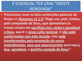 É ESSENCIAL TER UMA “MENTE
RENOVADA”
• Precisamos rever as bem conhecidas palavras de
Paulo em Romanos 12.1-2:“Rogo-vos, pois, irmãos,
pela compaixão de Deus, que apresenteis os
vossos corpos em sacrifício vivo, santo e agradável
a Deus, que é o vosso culto racional. E não sede
conformados com este mundo, mas sede
transformados pela renovação do vosso
entendimento, para que experimenteis qual seja a
boa, agradável, e perfeita vontade de Deus.”

 
