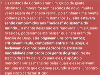 • Os cristãos de Corinto eram um grupo de gente
obstinada. Embora fossem nascidos de novo, muitas
vezes agiam de maneira carnal, pois tinham uma mente
voltada para o secular. Em Romanos 12, eles estavam
sendo comprimidos nos “moldes” do sistema do
mundo... a mente deles não era renovada. Em algumas
ocasiões, poderíamos até pensar que nem eram da
família de Deus. Eles brigavam uns com outros;
criticavam Paulo, competiam entre si na igreja, e
fechavam os olhos para pecados de grosseira
imoralidade praticados por gente do grupo. Neste
trecho da carta de Paulo para eles, o apóstolo
menciona varias maneiras pelas quais eles revelavam
ter uma mente que operava segundo a carne. Encontro
aqui cinco características:

 