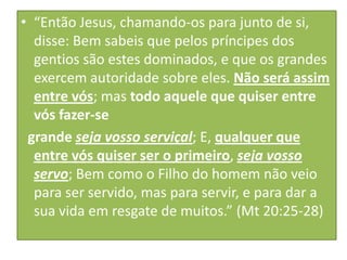 • “Então Jesus, chamando-os para junto de si,
disse: Bem sabeis que pelos príncipes dos
gentios são estes dominados, e que os grandes
exercem autoridade sobre eles. Não será assim
entre vós; mas todo aquele que quiser entre
vós fazer-se
grande seja vosso serviçal; E, qualquer que
entre vós quiser ser o primeiro, seja vosso
servo; Bem como o Filho do homem não veio
para ser servido, mas para servir, e para dar a
sua vida em resgate de muitos.” (Mt 20:25-28)

 