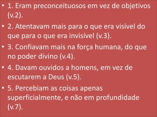 • 1. Eram preconceituosos em vez de objetivos
(v.2).
• 2. Atentavam mais para o que era visível do
que para o que era invisível (v.3).
• 3. Confiavam mais na força humana, do que
no poder divino (v.4).
• 4. Davam ouvidos a homens, em vez de
escutarem a Deus (v.5).
• 5. Percebiam as coisas apenas
superficialmente, e não em profundidade
(v.7).

 