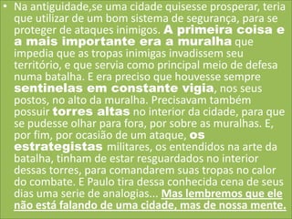 • Na antiguidade,se uma cidade quisesse prosperar, teria
que utilizar de um bom sistema de segurança, para se
proteger de ataques inimigos. A primeira coisa e
a mais importante era a muralha que
impedia que as tropas inimigas invadissem seu
território, e que servia como principal meio de defesa
numa batalha. E era preciso que houvesse sempre
sentinelas em constante vigia, nos seus
postos, no alto da muralha. Precisavam também
possuir torres altas no interior da cidade, para que
se pudesse olhar para fora, por sobre as muralhas. E,
por fim, por ocasião de um ataque, os
estrategistas militares, os entendidos na arte da
batalha, tinham de estar resguardados no interior
dessas torres, para comandarem suas tropas no calor
do combate. E Paulo tira dessa conhecida cena de seus
dias uma serie de analogias... Mas lembremos que ele
não está falando de uma cidade, mas de nossa mente.

 