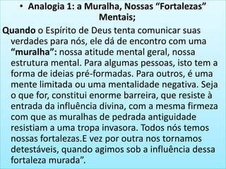 • Analogia 1: a Muralha, Nossas “Fortalezas”
Mentais;
Quando o Espírito de Deus tenta comunicar suas
verdades para nós, ele dá de encontro com uma
“muralha”: nossa atitude mental geral, nossa
estrutura mental. Para algumas pessoas, isto tem a
forma de ideias pré-formadas. Para outros, é uma
mente limitada ou uma mentalidade negativa. Seja
o que for, constitui enorme barreira, que resiste à
entrada da influência divina, com a mesma firmeza
com que as muralhas de pedrada antiguidade
resistiam a uma tropa invasora. Todos nós temos
nossas fortalezas.E vez por outra nos tornamos
detestáveis, quando agimos sob a influência dessa
fortaleza murada”.

 