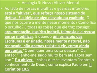 • Analogia 3: Nossa Altivez Mental
• Ao lado de nossas muralhas e guardas interiores
está a “altivez”, que reforça nosso sistema de
defesa. É a idéia de algo elevado ou exaltado. O
que nos ocorre à mente nesse momento? Como fica
o orgulho? E todas as coisas que ele traz consigo:
argumentação, espírito indócil, teimosia e a recusa
em se modificar. E quando um princípio das
Escrituras é ensinado, nossa mente natural, não
renovada, não apenas resiste a ele, como ainda
pergunta: “Quem quer uma coisa dessas?” Ou
então: “Tenho-me saído muito bem até agora sem
isso.” É a altivez – coisas que se levantam “contra o
conhecimento de Deus”, como explica Paulo em II
Coríntios 10.5.

 