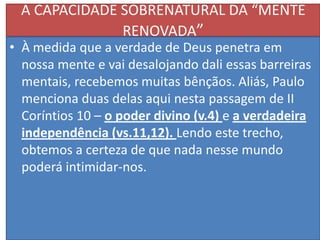 A CAPACIDADE SOBRENATURAL DA “MENTE
RENOVADA”

• À medida que a verdade de Deus penetra em
nossa mente e vai desalojando dali essas barreiras
mentais, recebemos muitas bênçãos. Aliás, Paulo
menciona duas delas aqui nesta passagem de II
Coríntios 10 – o poder divino (v.4) e a verdadeira
independência (vs.11,12). Lendo este trecho,
obtemos a certeza de que nada nesse mundo
poderá intimidar-nos.

 