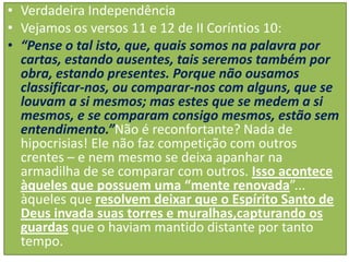 • Verdadeira Independência
• Vejamos os versos 11 e 12 de II Coríntios 10:
• “Pense o tal isto, que, quais somos na palavra por
cartas, estando ausentes, tais seremos também por
obra, estando presentes. Porque não ousamos
classificar-nos, ou comparar-nos com alguns, que se
louvam a si mesmos; mas estes que se medem a si
mesmos, e se comparam consigo mesmos, estão sem
entendimento.”Não é reconfortante? Nada de
hipocrisias! Ele não faz competição com outros
crentes – e nem mesmo se deixa apanhar na
armadilha de se comparar com outros. Isso acontece
àqueles que possuem uma “mente renovada”...
àqueles que resolvem deixar que o Espírito Santo de
Deus invada suas torres e muralhas,capturando os
guardas que o haviam mantido distante por tanto
tempo.

 