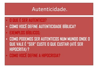 Autenticidade.
O QUE É SER AUTENTICO?
COMO VOCÊ DEFINE AUTENTICIDADE BÍBLICA?
EXEMPLOS BÍBLICOS;
COMO PODEMOS SER AUTENTICOS NUM MUNDO ONDE O
QUE VALE É “SER” CUSTE O QUE CUSTAR (ATÉ SER
HIPOCRITA) ?
• COMO VOCÊ DEFINE A HIPOCRISIA?
•
•
•
•

 
