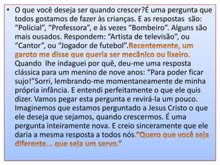 • O que você deseja ser quando crescer?É uma pergunta que
todos gostamos de fazer às crianças. E as respostas são:
“Policial”, “Professora”, e às vezes “Bombeiro”. Alguns são
mais ousados. Respondem: “Artista de televisão”, ou
“Cantor”, ou “Jogador de futebol”.
Quando lhe indaguei por quê, deu-me uma resposta
clássica para um menino de nove anos: “Para poder ficar
sujo!”Sorri, lembrando-me momentaneamente de minha
própria infância. E entendi perfeitamente o que ele quis
dizer. Vamos pegar esta pergunta e revirá-la um pouco.
Imaginemos que estamos perguntado a Jesus Cristo o que
ele deseja que sejamos, quando crescermos. É uma
pergunta inteiramente nova. E creio sinceramente que ele
daria a mesma resposta a todos nós

 