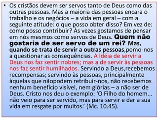 • Os cristãos devem ser servos tanto de Deus como das
outras pessoas. Mas a maioria das pessoas encara o
trabalho e os negócios – a vida em geral – com a
seguinte atitude: o que posso obter disso? Em vez de:
como posso contribuir? Às vezes gostamos de pensar
em nós mesmos como servos de Deus. Quem não
gostaria de ser servo de um rei? Mas,
quando se trata de servir a outras pessoas,pomo-nos
a questionar as consequências. A idéia de servir a
Deus nos faz sentir nobres; mas a de servir às pessoas
nos faz sentir humilhados. Servindo a Deus,recebemos
recompensas; servindo às pessoas, principalmente
àquelas que nãopodem retribuir-nos, não recebemos
nenhum benefício visível, nem glórias – a não ser de
Deus. Cristo nos deu o exemplo: ‘O Filho do homem...
não veio para ser servido, mas para servir e dar a sua
vida em resgate por muitos.’ (Mc. 10.45).

 