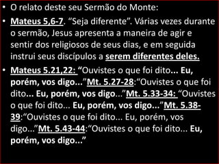 • O relato deste seu Sermão do Monte:
• Mateus 5,6-7. “Seja diferente”. Várias vezes durante
o sermão, Jesus apresenta a maneira de agir e
sentir dos religiosos de seus dias, e em seguida
instrui seus discípulos a serem diferentes deles.
• Mateus 5.21,22: “Ouvistes o que foi dito... Eu,
porém, vos digo...”Mt. 5.27-28:“Ouvistes o que foi
dito... Eu, porém, vos digo...”Mt. 5.33-34: “Ouvistes
o que foi dito... Eu, porém, vos digo...”Mt. 5.3839:“Ouvistes o que foi dito... Eu, porém, vos
digo...”Mt. 5.43-44:“Ouvistes o que foi dito... Eu,
porém, vos digo...”

 