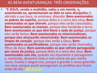 AS BEM-AVENTURANÇAS: TRÊS OBSERVAÇÕES
• “E JESUS, vendo a multidão, subiu a um monte, e,
assentando-se, aproximaram-se dele os seus discípulos; E,
abrindo a sua boca, os ensinava, dizendo: Bem-aventurados
os pobres de espírito, porque deles é o reino dos céus; Bemaventurados os que choram, porque eles serão consolados;
Bem-aventurados os mansos, porque eles herdarão a terra;
Bem-aventurados os que têm fome e sede de justiça, porque
eles serão fartos; Bem-aventurados os misericordiosos,
porque eles alcançarão misericórdia; Bem-aventurados os
limpos de coração, porque eles verão a Deus; Bemaventurados os pacificadores, porque eles serão chamados
filhos de Deus; Bem-aventurados os que sofrem perseguição
por causa da justiça, porque deles é o reino dos céus; Bemaventurados sois vós, quando vos injuriarem e perseguirem
e, mentindo, disserem todo o mal contra vós por minha
causa. Exultai e alegrai-vos, porque é grande o vosso galardão
nos céus; porque assim perseguiram os profetas que foram
antes de vós.” Mt. 5.1-12

 