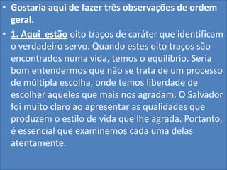 • Gostaria aqui de fazer três observações de ordem
geral.
• 1. Aqui estão oito traços de caráter que identificam
o verdadeiro servo. Quando estes oito traços são
encontrados numa vida, temos o equilíbrio. Seria
bom entendermos que não se trata de um processo
de múltipla escolha, onde temos liberdade de
escolher aqueles que mais nos agradam. O Salvador
foi muito claro ao apresentar as qualidades que
produzem o estilo de vida que lhe agrada. Portanto,
é essencial que examinemos cada uma delas
atentamente.

 