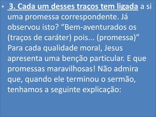 •

3. Cada um desses traços tem ligada a si
uma promessa correspondente. Já
observou isto? “Bem-aventurados os
(traços de caráter) pois... (promessa)”
Para cada qualidade moral, Jesus
apresenta uma benção particular. E que
promessas maravilhosas! Não admira
que, quando ele terminou o sermão,
tenhamos a seguinte explicação:

 