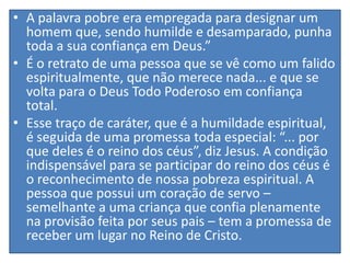 • A palavra pobre era empregada para designar um
homem que, sendo humilde e desamparado, punha
toda a sua confiança em Deus.”
• É o retrato de uma pessoa que se vê como um falido
espiritualmente, que não merece nada... e que se
volta para o Deus Todo Poderoso em confiança
total.
• Esse traço de caráter, que é a humildade espiritual,
é seguida de uma promessa toda especial: “... por
que deles é o reino dos céus”, diz Jesus. A condição
indispensável para se participar do reino dos céus é
o reconhecimento de nossa pobreza espiritual. A
pessoa que possui um coração de servo –
semelhante a uma criança que confia plenamente
na provisão feita por seus pais – tem a promessa de
receber um lugar no Reino de Cristo.

 