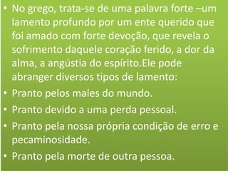 • No grego, trata-se de uma palavra forte –um
lamento profundo por um ente querido que
foi amado com forte devoção, que revela o
sofrimento daquele coração ferido, a dor da
alma, a angústia do espírito.Ele pode
abranger diversos tipos de lamento:
• Pranto pelos males do mundo.
• Pranto devido a uma perda pessoal.
• Pranto pela nossa própria condição de erro e
pecaminosidade.
• Pranto pela morte de outra pessoa.

 