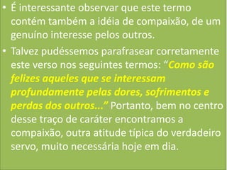 • É interessante observar que este termo
contém também a idéia de compaixão, de um
genuíno interesse pelos outros.
• Talvez pudéssemos parafrasear corretamente
este verso nos seguintes termos: “Como são
felizes aqueles que se interessam
profundamente pelas dores, sofrimentos e
perdas dos outros...” Portanto, bem no centro
desse traço de caráter encontramos a
compaixão, outra atitude típica do verdadeiro
servo, muito necessária hoje em dia.

 