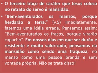 • O terceiro traço de caráter que Jesus coloca
no retrato do servo é mansidão.
• “Bem-aventurados os mansos, porque
herdarão a terra.” (v.5) Imediatamente,
fazemos uma idéia errada. Pensamos assim:
“Bem-aventurados os fracos, porque virarão
capacho”. Em nossos dias em que ser durão e
resistente é muito valorizado, pensamos na
mansidão como sendo uma fraqueza; no
manso como uma pessoa branda e sem
vontade própria. Não se trata disso!

 