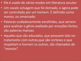 • Ele é usado de vários modos em literatura secular:
• Um cavalo selvagem que foi domado, e agora pode
ser controlado por um homem. É definido como
manso, ou amansado.
• Palavras cuidadosamente escolhidas, que servem
para acalmar o gênio exaltado por emoções fortes;
são palavras mansas.
• Aqueles que são educados, que possuem tato no
tratamento com outros,que são corteses e que
respeitam e honram os outros, são chamados de
“mansos”.

 