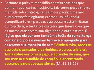 • Portanto a palavra mansidão contém sentidos que
definem qualidades invejáveis, tais como possuir força
mantida sob controle; ser calmo e pacífico,mesmo
numa atmosfera agitada; exercer um influencia
tranquilizante em pessoas que possam estar irritadas
ou fora de si; e ter tato e cortesia que fazem com que
os outros conservem sua dignidade e auto-estima. É
lógico que ela contém também a idéia da semelhança
com Cristo, pois o mesmo termo é empregado para
descrever sua maneira de ser: “Vinde a mim, todos os
que estais cansados e oprimidos, e eu vos aliviarei.
Tomaisobre vós o meu jugo, e aprendei de mim, que
sou manso e humilde de coração; e encontrareis
descanso para as vossas almas. (Mt 11.28-29)

 