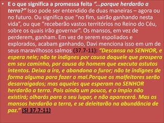 • E o que significa a promessa feita “...porque herdarão a
terra?” Isso pode ser entendido de duas maneiras – agora ou
no futuro. Ou significa que “no fim, sairão ganhando nesta
vida”, ou que “receberão vastos territórios no Reino do Céu,
sobre os quais irão governar”. Os mansos, em vez de
perderem, ganham. Em vez de serem espoliados e
explorados, acabam ganhando, Davi menciona isso em um de
seus maravilhosos salmos (37.7-11): “Descansa no SENHOR, e
espera nele; não te indignes por causa daquele que prospera
em seu caminho, por causa do homem que executa astutos
intentos. Deixa a ira, e abandona o furor; não te indignes de
forma alguma para fazer o mal.Porque os malfeitores serão
desarraigados; mas aqueles que esperam no SENHOR
herdarão a terra. Pois ainda um pouco, e o ímpio não
existirá; olharás para o seu lugar, e não aparecerá. Mas os
mansos herdarão a terra, e se deleitarão na abundância de
paz.” (Sl 37.7-11)

 