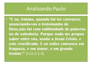 Analisando Paulo
• “E eu, irmãos, quando fui ter convosco,
anunciando-vos o testemunho de
Deus,não fui com sublimidade de palavras
ou de sabedoria. Porque nada me propus
saber entre vós, senão a Jesus Cristo, e
este crucificado. E eu estive convosco em
fraqueza, e em temor, e em grande
tremor.” (I Co 2.1-3)

 