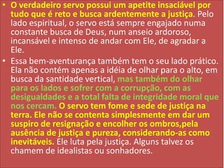 • O verdadeiro servo possui um apetite insaciável por
tudo que é reto e busca ardentemente a justiça. Pelo
lado espiritual, o servo está sempre engajado numa
constante busca de Deus, num anseio ardoroso,
incansável e intenso de andar com Ele, de agradar a
Ele.
• Essa bem-aventurança também tem o seu lado prático.
Ela não contém apenas a idéia de olhar para o alto, em
busca da santidade vertical, mas também do olhar
para os lados e sofrer com a corrupção, com as
desigualdades e a total falta de integridade moral que
nos cercam. O servo tem fome e sede de justiça na
terra. Ele não se contenta simplesmente em dar um
suspiro de resignação e encolher os ombros,pela
ausência de justiça e pureza, considerando-as como
inevitáveis. Ele luta pela justiça. Alguns talvez os
chamem de idealistas ou sonhadores.

 