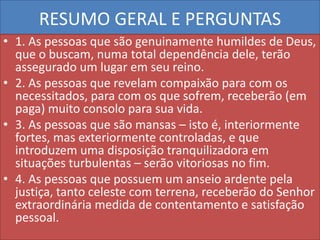 RESUMO GERAL E PERGUNTAS
• 1. As pessoas que são genuinamente humildes de Deus,
que o buscam, numa total dependência dele, terão
assegurado um lugar em seu reino.
• 2. As pessoas que revelam compaixão para com os
necessitados, para com os que sofrem, receberão (em
paga) muito consolo para sua vida.
• 3. As pessoas que são mansas – isto é, interiormente
fortes, mas exteriormente controladas, e que
introduzem uma disposição tranquilizadora em
situações turbulentas – serão vitoriosas no fim.
• 4. As pessoas que possuem um anseio ardente pela
justiça, tanto celeste com terrena, receberão do Senhor
extraordinária medida de contentamento e satisfação
pessoal.

 