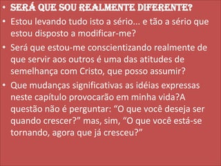 • Será que sou realmente diferente?
• Estou levando tudo isto a sério... e tão a sério que
estou disposto a modificar-me?
• Será que estou-me conscientizando realmente de
que servir aos outros é uma das atitudes de
semelhança com Cristo, que posso assumir?
• Que mudanças significativas as idéias expressas
neste capítulo provocarão em minha vida?A
questão não é perguntar: “O que você deseja ser
quando crescer?” mas, sim, “O que você está-se
tornando, agora que já cresceu?”

 