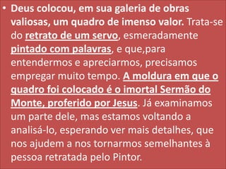• Deus colocou, em sua galeria de obras
valiosas, um quadro de imenso valor. Trata-se
do retrato de um servo, esmeradamente
pintado com palavras, e que,para
entendermos e apreciarmos, precisamos
empregar muito tempo. A moldura em que o
quadro foi colocado é o imortal Sermão do
Monte, proferido por Jesus. Já examinamos
um parte dele, mas estamos voltando a
analisá-lo, esperando ver mais detalhes, que
nos ajudem a nos tornarmos semelhantes à
pessoa retratada pelo Pintor.

 