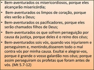 • Bem-aventurados os misericordiosos, porque eles
alcançarão misericórdia;
• Bem-aventurados os limpos de coração, porque
eles verão a Deus;
• Bem-aventurados os pacificadores, porque eles
serão chamados filhos de Deus;
• Bem-aventurados os que sofrem perseguição por
causa da justiça, porque deles é o reino dos céus;
• Bem-aventurados sois vós, quando vos injuriarem e
perseguirem e, mentindo,disserem todo o mal
contra vós por minha causa. Exultai e alegrai-vos,
porque é grande o vosso galardão nos céus; porque
assim perseguiram os profetas que foram antes de
vós. (Mt 5.7-12)

 