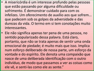 • A misericórdia é um interesse profundo pelas pessoas
que estão passando por alguma dificuldade ou
sofrimento. É demonstrar cuidado para com os
infelizes. Um oferecimento de auxílio aos que sofrem...
que padecem sob os golpes da adversidade e das
durezas da vida. O termo em si tem conotações muito
interessantes.
• Ele não significa apenas ter pena de uma pessoa, no
sentido popularizado dessa palavra. Está claro,
portanto, que não se trata apenas de sentir uma onda
emocional de piedade; é muito mais que isso. Implica
num esforço deliberado de nossa parte, um esforço da
vontade e do espírito. Ele denota uma compaixão que
nasce de uma deliberada identificação com o outro
indivíduo, de modo que passamos a ver as coisas como
ele vê, e senti-las como ele as sente.”

 
