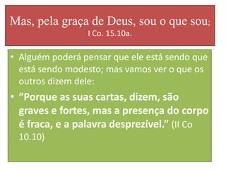 Mas, pela graça de Deus, sou o que sou;
I Co. 15.10a.

• Alguém poderá pensar que ele está sendo que
está sendo modesto; mas vamos ver o que os
outros dizem dele:

• “Porque as suas cartas, dizem, são
graves e fortes, mas a presença do corpo
é fraca, e a palavra desprezível.” (II Co
10.10)

 