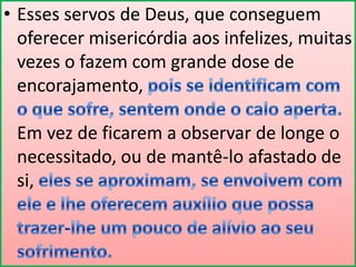 • Esses servos de Deus, que conseguem
oferecer misericórdia aos infelizes, muitas
vezes o fazem com grande dose de
encorajamento,
Em vez de ficarem a observar de longe o
necessitado, ou de mantê-lo afastado de
si,

 