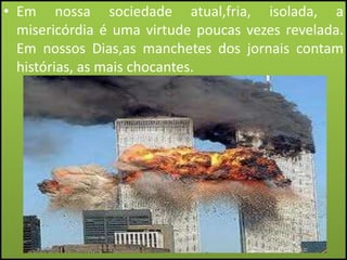 • Em nossa sociedade atual,fria, isolada, a
misericórdia é uma virtude poucas vezes revelada.
Em nossos Dias,as manchetes dos jornais contam
histórias, as mais chocantes.

 