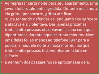 • Ao regressar certa noite para seu apartamento, uma
jovem foi brutalmente agredida. Durante meia hora,
ela gritou por socorro, gritou até ficar
rouca,tentando defender-se, enquanto seu agressor
a atacava e a violentava. Das janelas próximas,
trinta e oito pessoas observavam a cena com que
hipnotizadas,durante aqueles trinta minutos. Nem
uma delas foi ao menos ao telefone ligar para a
polícia. E naquela noite a moça morreu, porque
trinta e oito pessoas testemunharam o fato em
silêncio.
• e nenhum dos passageiros se aproximasse dele.

 
