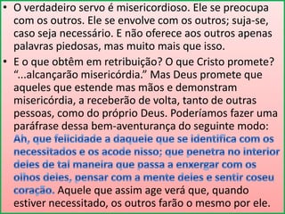• O verdadeiro servo é misericordioso. Ele se preocupa
com os outros. Ele se envolve com os outros; suja-se,
caso seja necessário. E não oferece aos outros apenas
palavras piedosas, mas muito mais que isso.
• E o que obtêm em retribuição? O que Cristo promete?
“...alcançarão misericórdia.” Mas Deus promete que
aqueles que estende mas mãos e demonstram
misericórdia, a receberão de volta, tanto de outras
pessoas, como do próprio Deus. Poderíamos fazer uma
paráfrase dessa bem-aventurança do seguinte modo:

Aquele que assim age verá que, quando
estiver necessitado, os outros farão o mesmo por ele.

 