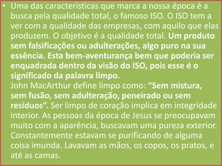 • Uma das características que marca a nossa época é a
busca pela qualidade total, o famoso ISO. O ISO tem a
ver com a qualidade das empresas, com aquilo que elas
produzem. O objetivo é a qualidade total. Um produto
sem falsificações ou adulterações, algo puro na sua
essência. Esta bem-aventurança bem que poderia ser
enquadrada dentro da visão do ISO, pois esse é o
significado da palavra limpo.
John MacArthur define limpo como: “Sem mistura,
sem fusão, sem adulteração, peneirado ou sem
resíduos”. Ser limpo de coração implica em integridade
interior. As pessoas da época de Jesus se preocupavam
muito com a aparência, buscavam uma pureza exterior.
Constantemente estavam se purificando de alguma
coisa imunda. Lavavam as mãos, os copos, os pratos, e
até as camas.

 